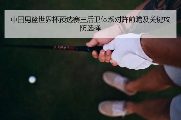 中国男篮世界杯预选赛三后卫体系对阵前瞻及关键攻防选择